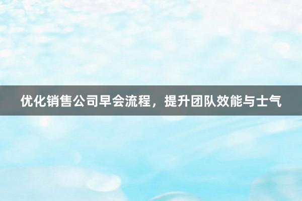 优化销售公司早会流程，提升团队效能与士气